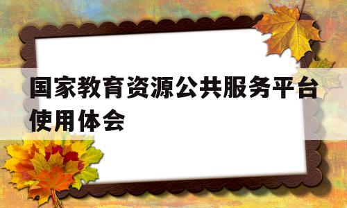 国家教育资源公共服务平台使用体会(国家教育资源公共服务平台的作用)