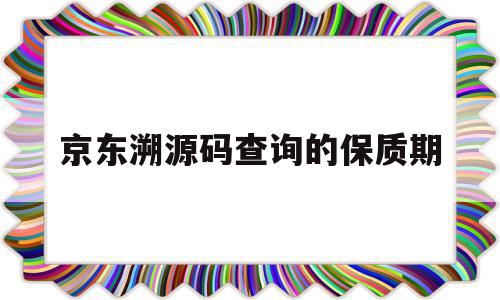 京东溯源码查询的保质期(京东溯源验真伪)