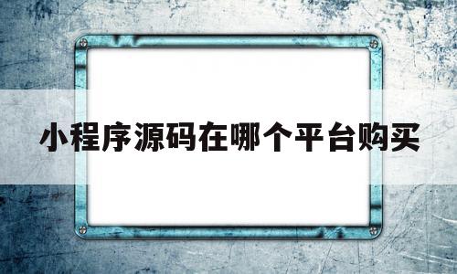 小程序源码在哪个平台购买(小程序有源码可以直接拿来用吗)