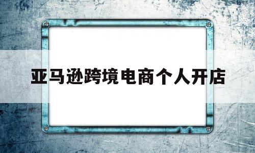 亚马逊跨境电商个人开店(亚马逊跨境电商个人开店挣钱不),亚马逊跨境电商个人开店(亚马逊跨境电商个人开店挣钱不),亚马逊跨境电商个人开店,信息,账号,百度,第1张