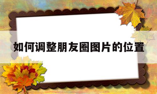 如何调整朋友圈图片的位置(如何调整朋友圈图片的位置和时间)