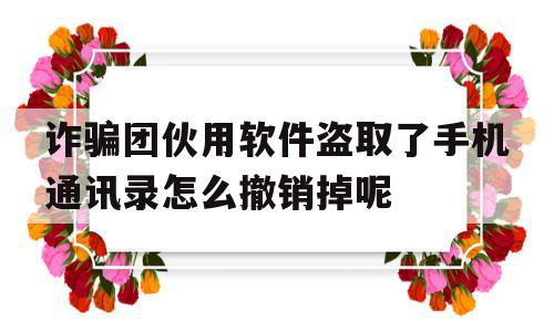 诈骗团伙用软件盗取了手机通讯录怎么撤销掉呢(通过app盗取了我的通讯录卸载以后还会有影响吗)