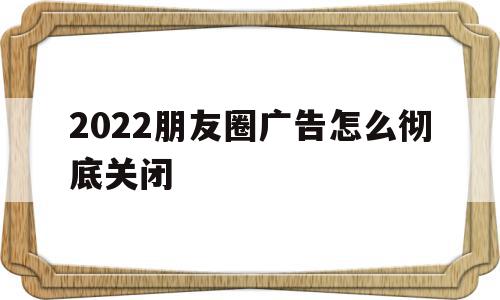 2022朋友圈广告怎么彻底关闭(朋友圈里的广告怎么关闭)