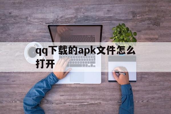 qq下载的apk文件怎么打开(下载的apk文件怎么打开不了)