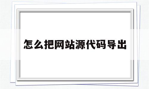 怎么把网站源代码导出(怎么把网站源代码下载下来)