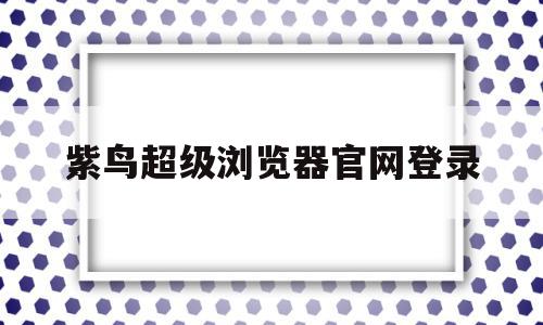 紫鸟超级浏览器官网登录(紫鸟超级浏览器安全吗候鸟浏览器官网)