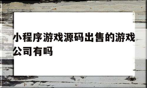 小程序游戏源码出售的游戏公司有吗的简单介绍