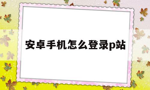 安卓手机怎么登录p站(安卓手机怎么登陆p站)