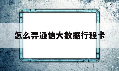 怎么弄通信大数据行程卡(怎么弄通讯大数据行程卡)