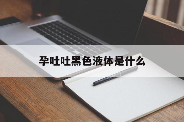 孕吐吐黑色液体是什么(孕妇孕吐吐出黑色的东西)