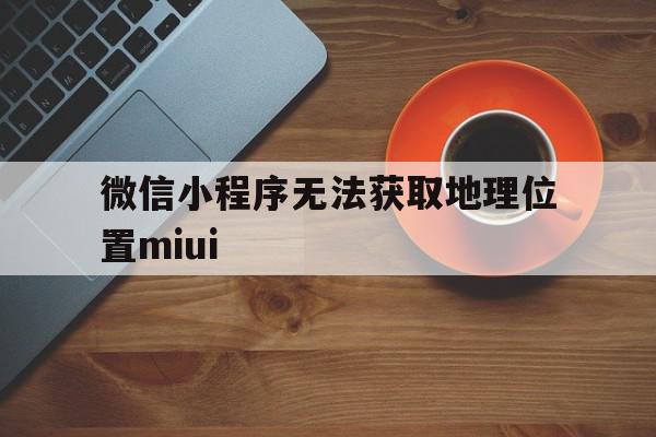 微信小程序无法获取地理位置miui(miui12小程序无法获取定位)