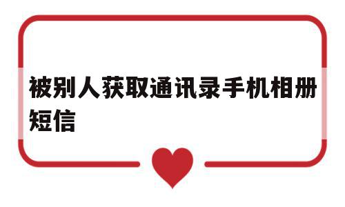 被别人获取通讯录手机相册短信(被别人获取通讯录手机相册短信怎么办)