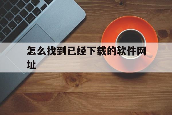 怎么找到已经下载的软件网址(怎样查找已经下载的软件)