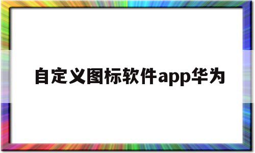 自定义图标软件app华为(华为自定义图标怎么设置方法),自定义图标软件app华为(华为自定义图标怎么设置方法),自定义图标软件app华为,信息,APP,安卓,第1张