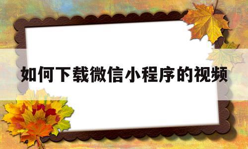 如何下载微信小程序的视频(如何下载微信小程序视频?)