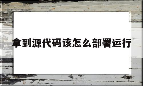 拿到源代码该怎么部署运行(拿到源代码了就安全了吗)