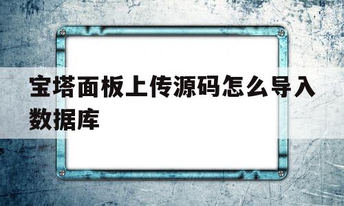 宝塔面板上传源码怎么导入数据库(宝塔面板上传源码怎么导入数据库中)