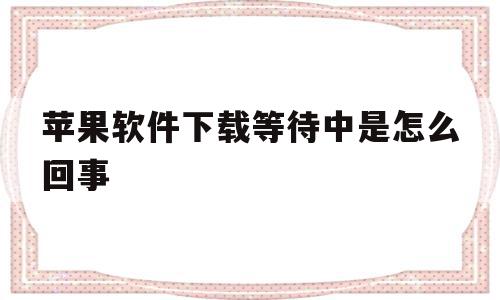 苹果软件下载等待中是怎么回事(苹果软件下载等待中是怎么回事啊)