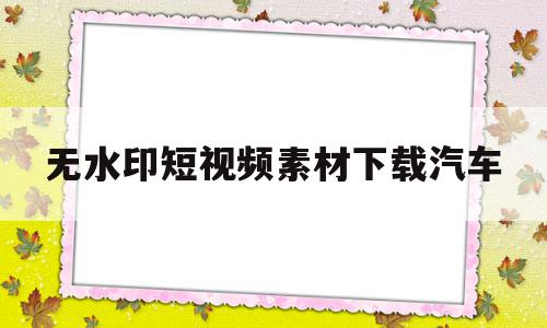 无水印短视频素材下载汽车(免费汽车视频素材无水印素材网站)