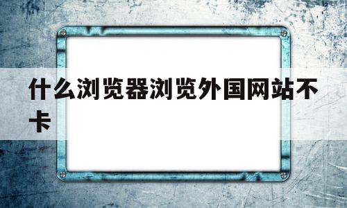 什么浏览器浏览外国网站不卡(什么浏览器可以浏览外国网址)