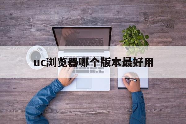 uc浏览器哪个版本最好用(uc浏览器哪个版本最好用又快捷)