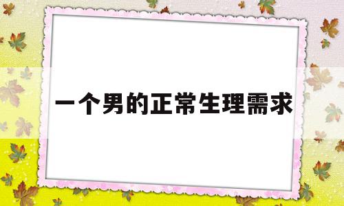 一个男的正常生理需求(一个男人的生理需求是多长时间)