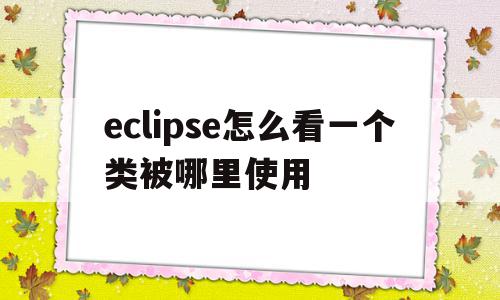 eclipse怎么看一个类被哪里使用(eclipse查看某个类的引用情况)