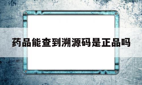 药品能查到溯源码是正品吗(有溯源码的药品一定是真的吗),药品能查到溯源码是正品吗(有溯源码的药品一定是真的吗),药品能查到溯源码是正品吗,信息,源码,第三方,第1张