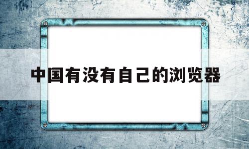 中国有没有自己的浏览器(中国有没有自己的浏览器内核),中国有没有自己的浏览器(中国有没有自己的浏览器内核),中国有没有自己的浏览器,信息,文章,视频,第1张