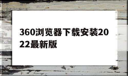 360浏览器下载安装2022最新版(360浏览器官方下载2020最新版本)