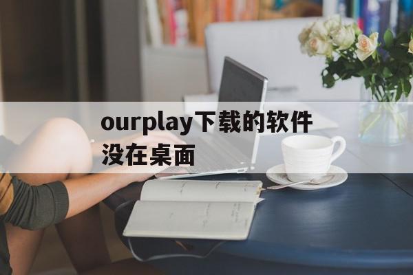 ourplay下载的软件没在桌面(ourplay下载的应用在哪个文件夹)