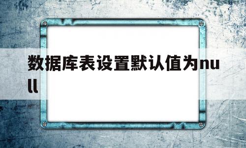 数据库表设置默认值为null(数据库创建表的时候默认值怎么写)