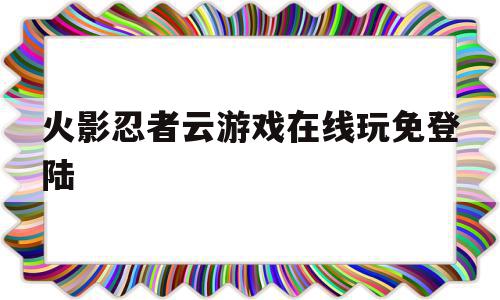 火影忍者云游戏在线玩免登陆(火影忍者 云游戏)