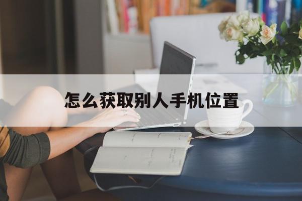 怎么获取别人手机位置(怎么获取别人手机位置权限)