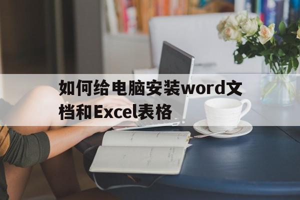 如何给电脑安装word文档和Excel表格(如何在电脑里安装word)