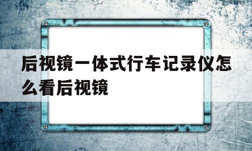 后视镜一体式行车记录仪怎么看后视镜(后视镜一体的行车记录仪如何观察后方情况)