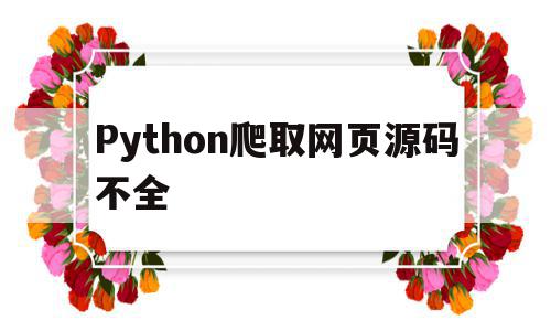 Python爬取网页源码不全(python爬虫网页源码不完整)