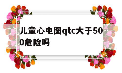 儿童心电图qtc大于500危险吗的简单介绍