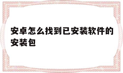 安卓怎么找到已安装软件的安装包(安卓手机已安装的app在哪里找)