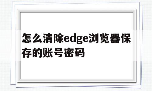 怎么清除edge浏览器保存的账号密码(怎么清除edge浏览器保存的账号密码设置)