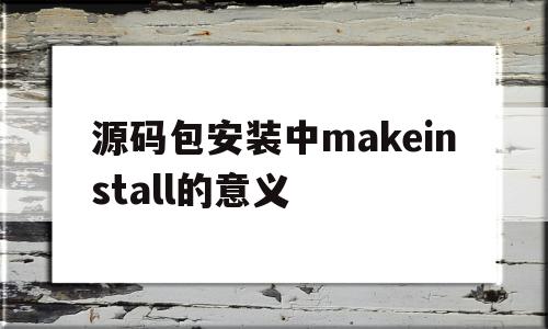 源码包安装中makeinstall的意义(源码安装的步骤)