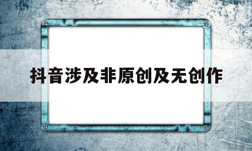 抖音涉及非原创及无创作(抖音涉及非原创及无创作的素材引用考试)