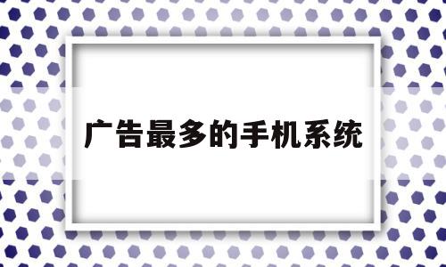 广告最多的手机系统(哪个手机系统广告最多)