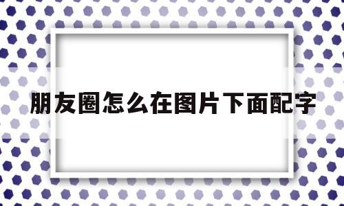 朋友圈怎么在图片下面配字(怎么在微信朋友圈图片下面加字)