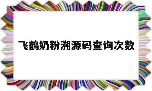 飞鹤奶粉溯源码查询次数(飞鹤奶粉的溯源能验证真伪吗)