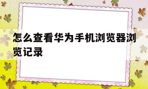 怎么查看华为手机浏览器浏览记录(怎么查看华为手机浏览器浏览记录时间)