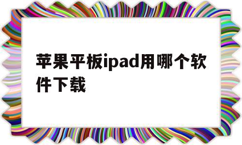 苹果平板ipad用哪个软件下载(苹果平板用什么软件下载)