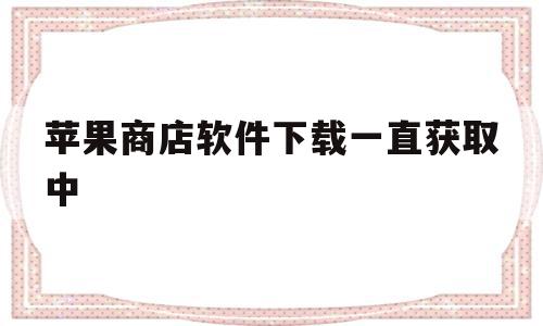 苹果商店软件下载一直获取中(苹果手机在商店下载一直获取不了怎么办)