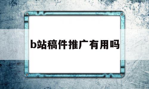 b站稿件推广有用吗(b站稿件推广有用吗)