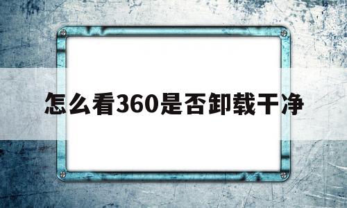 怎么看360是否卸载干净(怎么看360软件管家卸载记录)